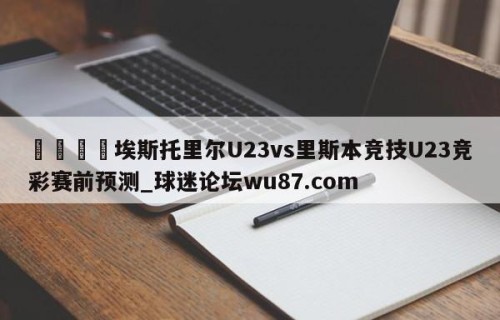 🍢埃斯托里尔U23vs里斯本竞技U23竞彩赛前预测_球迷论坛wu87.com