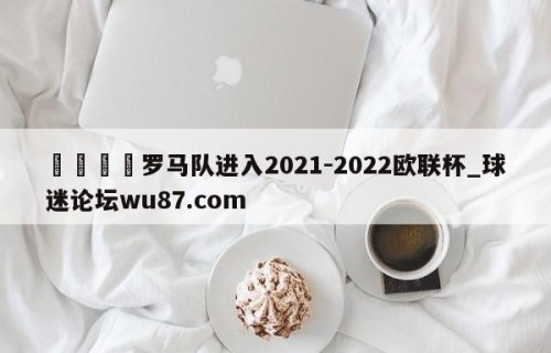 🍢罗马队进入2021-2022欧联杯_球迷论坛wu87.com