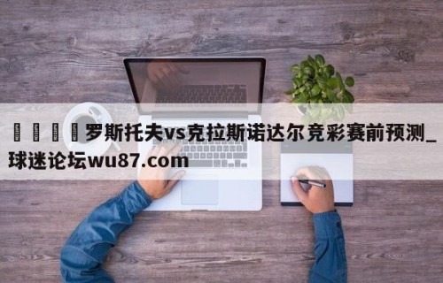 🍢罗斯托夫vs克拉斯诺达尔竞彩赛前预测_球迷论坛wu87.com