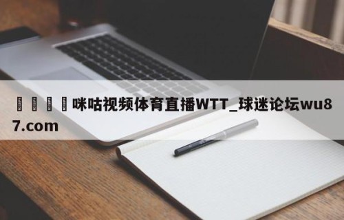 🍢咪咕视频体育直播WTT_球迷论坛wu87.com
