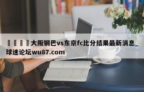 🍢大阪钢巴vs东京fc比分结果最新消息_球迷论坛wu87.com