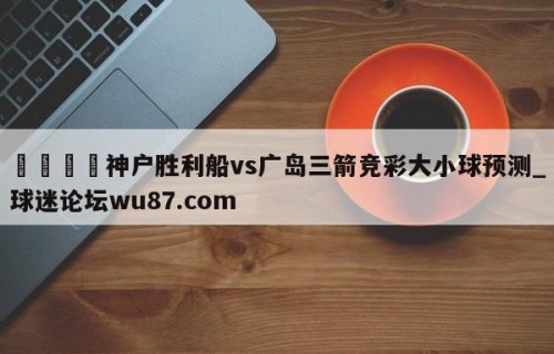🍢神户胜利船vs广岛三箭竞彩大小球预测_球迷论坛wu87.com