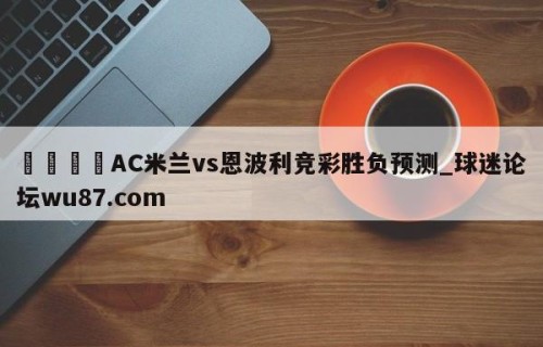 🍢AC米兰vs恩波利竞彩胜负预测_球迷论坛wu87.com