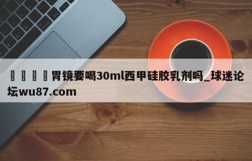 🍢胃镜要喝30ml西甲硅胶乳剂吗_球迷论坛wu87.com