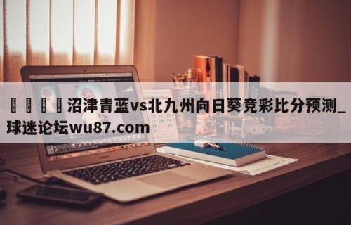 🍢沼津青蓝vs北九州向日葵竞彩比分预测_球迷论坛wu87.com