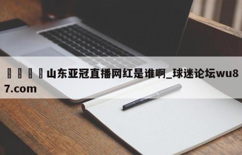 🍢山东亚冠直播网红是谁啊_球迷论坛wu87.com