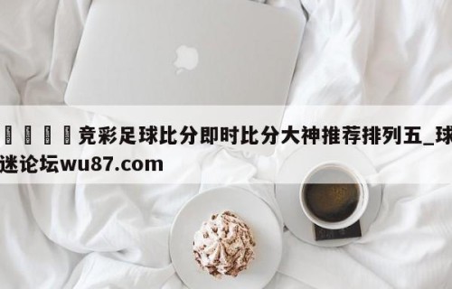 🍢竞彩足球比分即时比分大神推荐排列五_球迷论坛wu87.com