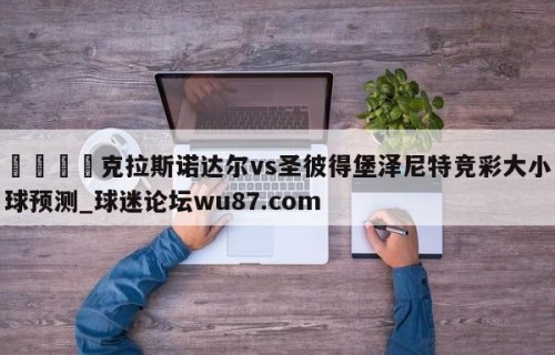 🍢克拉斯诺达尔vs圣彼得堡泽尼特竞彩大小球预测_球迷论坛wu87.com