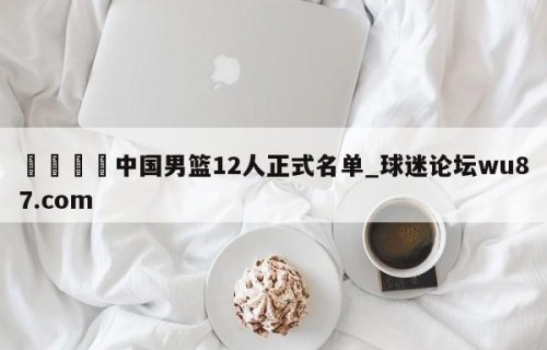 🍢中国男篮12人正式名单_球迷论坛wu87.com