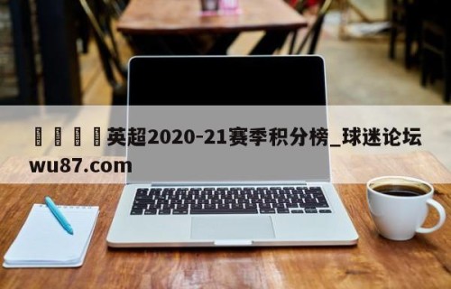 🍢英超2020-21赛季积分榜_球迷论坛wu87.com