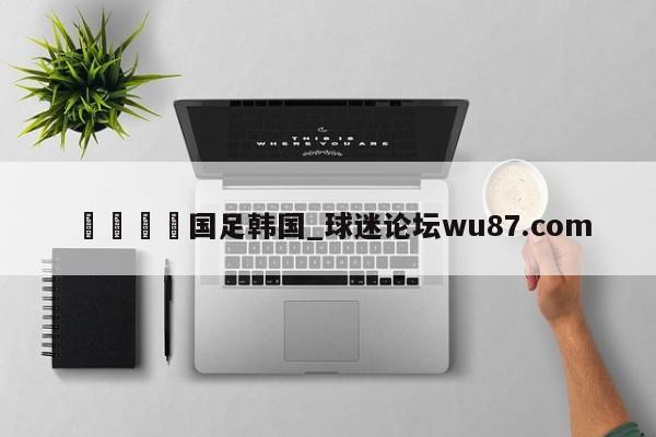 🍢国足韩国_球迷论坛wu87.com