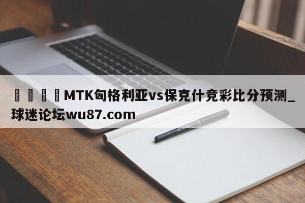 🍢MTK匈格利亚vs保克什竞彩比分预测_球迷论坛wu87.com