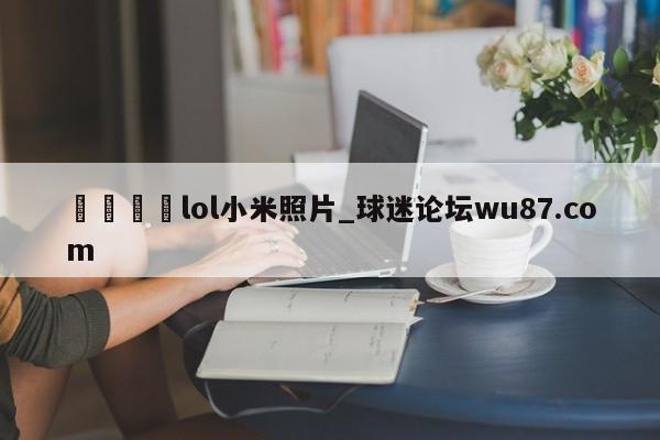 🍢lol小米照片_球迷论坛wu87.com