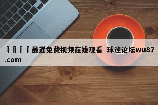 🍢最近免费视频在线观看_球迷论坛wu87.com