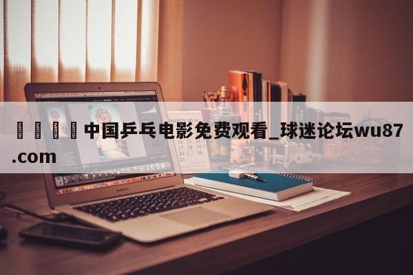 🍢中国乒乓电影免费观看_球迷论坛wu87.com