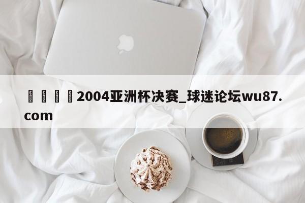 🍢2004亚洲杯决赛_球迷论坛wu87.com
