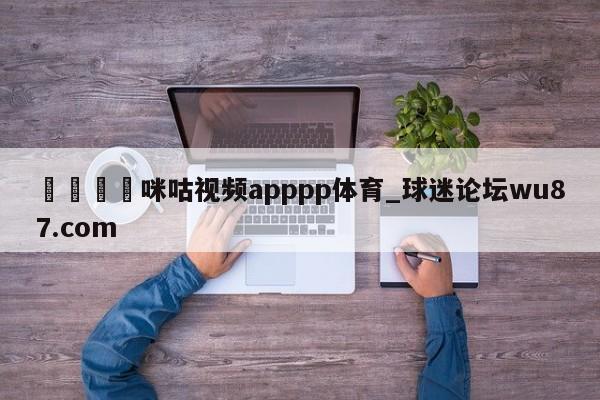 🍢咪咕视频apppp体育_球迷论坛wu87.com