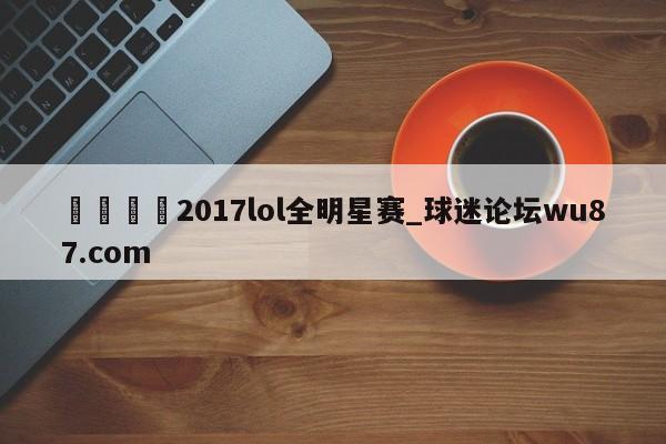 🍢2017lol全明星赛_球迷论坛wu87.com