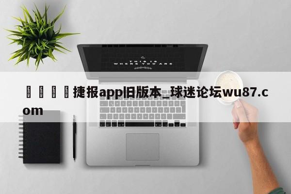 🍢捷报app旧版本_球迷论坛wu87.com