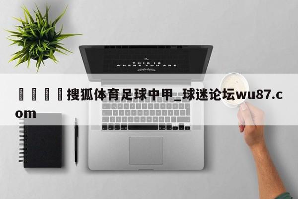 🍢搜狐体育足球中甲_球迷论坛wu87.com