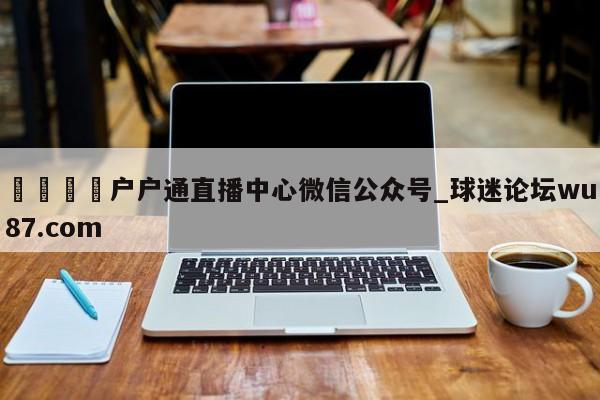 🍢户户通直播中心微信公众号_球迷论坛wu87.com