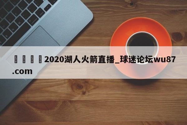 🍢2020湖人火箭直播_球迷论坛wu87.com