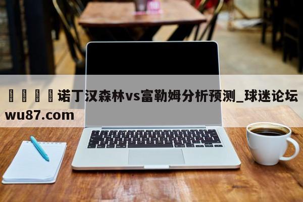 🍢诺丁汉森林vs富勒姆分析预测_球迷论坛wu87.com