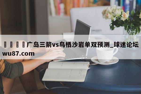 🍢广岛三箭vs鸟栖沙岩单双预测_球迷论坛wu87.com