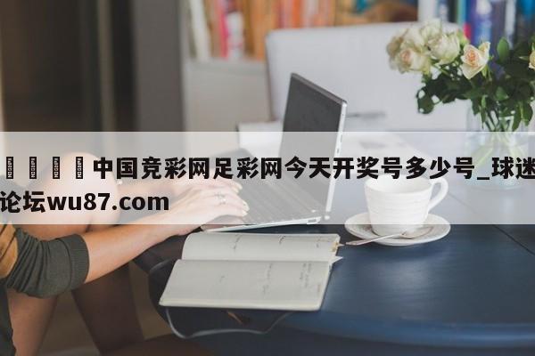 🍢中国竞彩网足彩网今天开奖号多少号_球迷论坛wu87.com