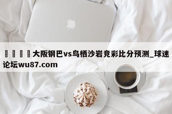🍢大阪钢巴vs鸟栖沙岩竞彩比分预测_球迷论坛wu87.com