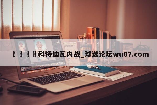 🍢科特迪瓦内战_球迷论坛wu87.com