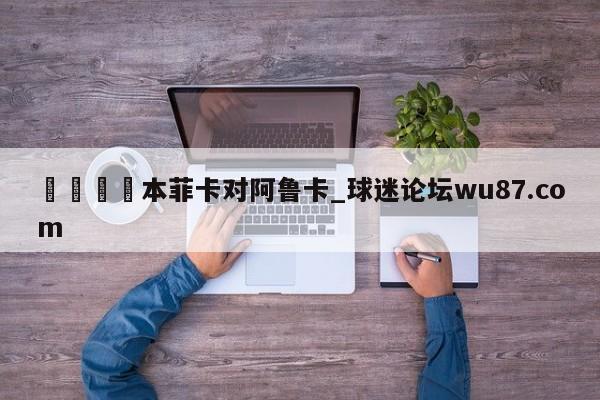🍢本菲卡对阿鲁卡_球迷论坛wu87.com