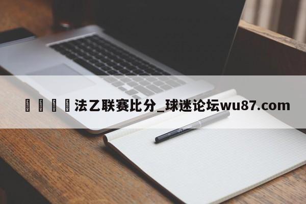 🍢法乙联赛比分_球迷论坛wu87.com