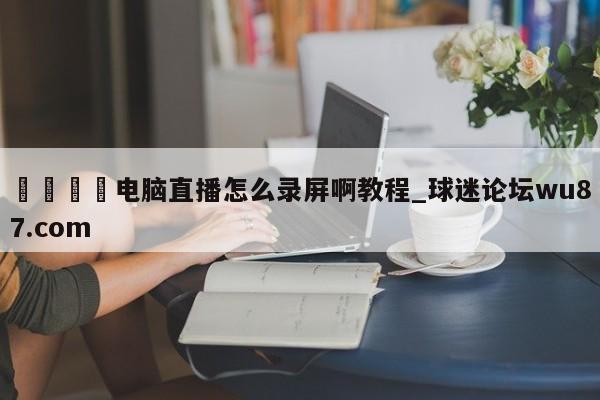 🍢电脑直播怎么录屏啊教程_球迷论坛wu87.com