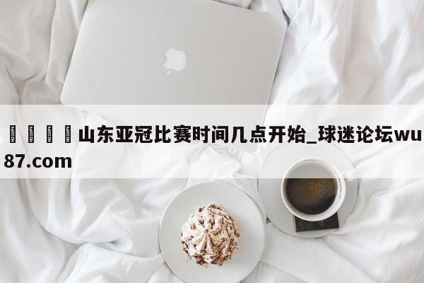 🍢山东亚冠比赛时间几点开始_球迷论坛wu87.com