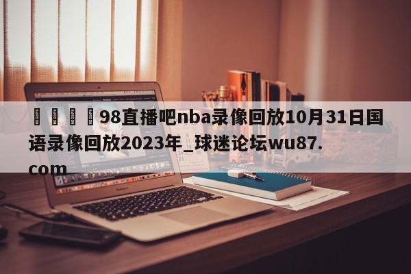 🍢98直播吧nba录像回放10月31日国语录像回放2023年_球迷论坛wu87.com