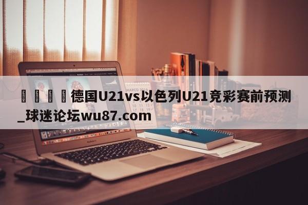 🍢德国U21vs以色列U21竞彩赛前预测_球迷论坛wu87.com