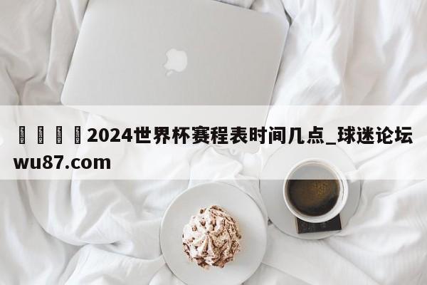 🍢2024世界杯赛程表时间几点_球迷论坛wu87.com