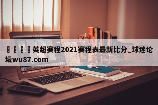 🍢英超赛程2021赛程表最新比分_球迷论坛wu87.com