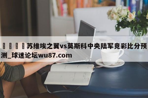 🍢苏维埃之翼vs莫斯科中央陆军竞彩比分预测_球迷论坛wu87.com