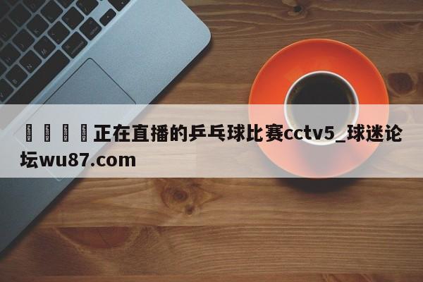 🍢正在直播的乒乓球比赛cctv5_球迷论坛wu87.com