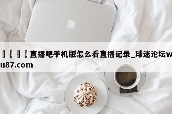 🍢直播吧手机版怎么看直播记录_球迷论坛wu87.com