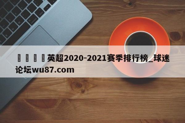 🍢英超2020-2021赛季排行榜_球迷论坛wu87.com