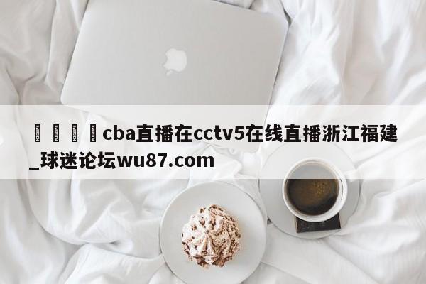 🍢cba直播在cctv5在线直播浙江福建_球迷论坛wu87.com