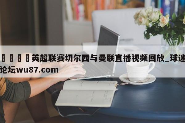 🍢英超联赛切尔西与曼联直播视频回放_球迷论坛wu87.com
