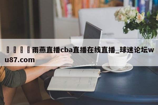 🍢雨燕直播cba直播在线直播_球迷论坛wu87.com