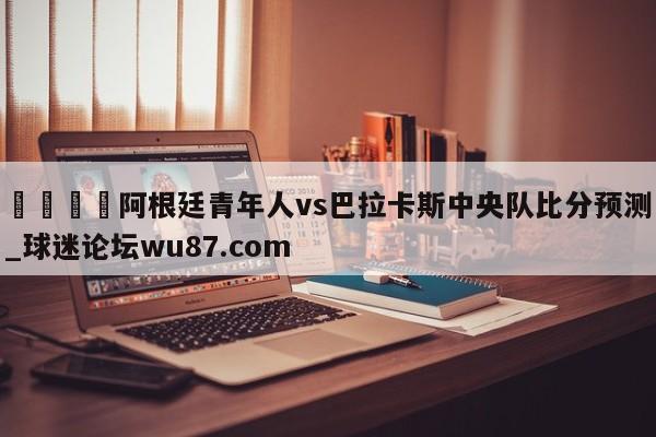 🍢阿根廷青年人vs巴拉卡斯中央队比分预测_球迷论坛wu87.com