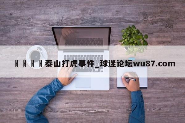 🍢泰山打虎事件_球迷论坛wu87.com