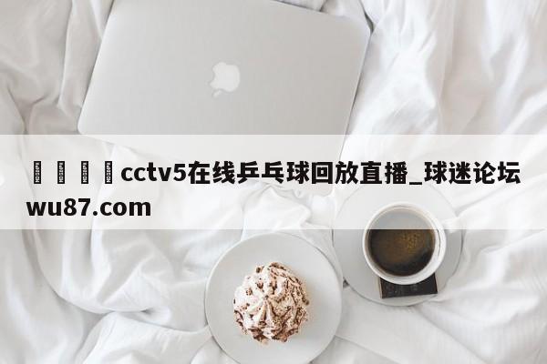 🍢cctv5在线乒乓球回放直播_球迷论坛wu87.com