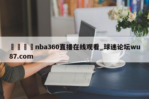 🍢nba360直播在线观看_球迷论坛wu87.com